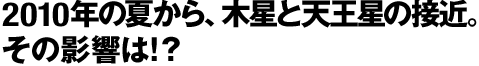 2010年の夏から、木星と天王星の接近。その影響は!？