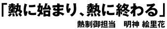 「熱に始まり、熱に終わる」 熱制御担当 明神　絵里花