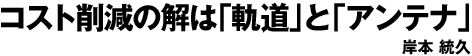 コスト削減の解は「軌道」と「アンテナ」 岸本　統久