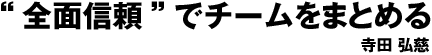 “全面信頼”でチームをまとめる 寺田　弘慈